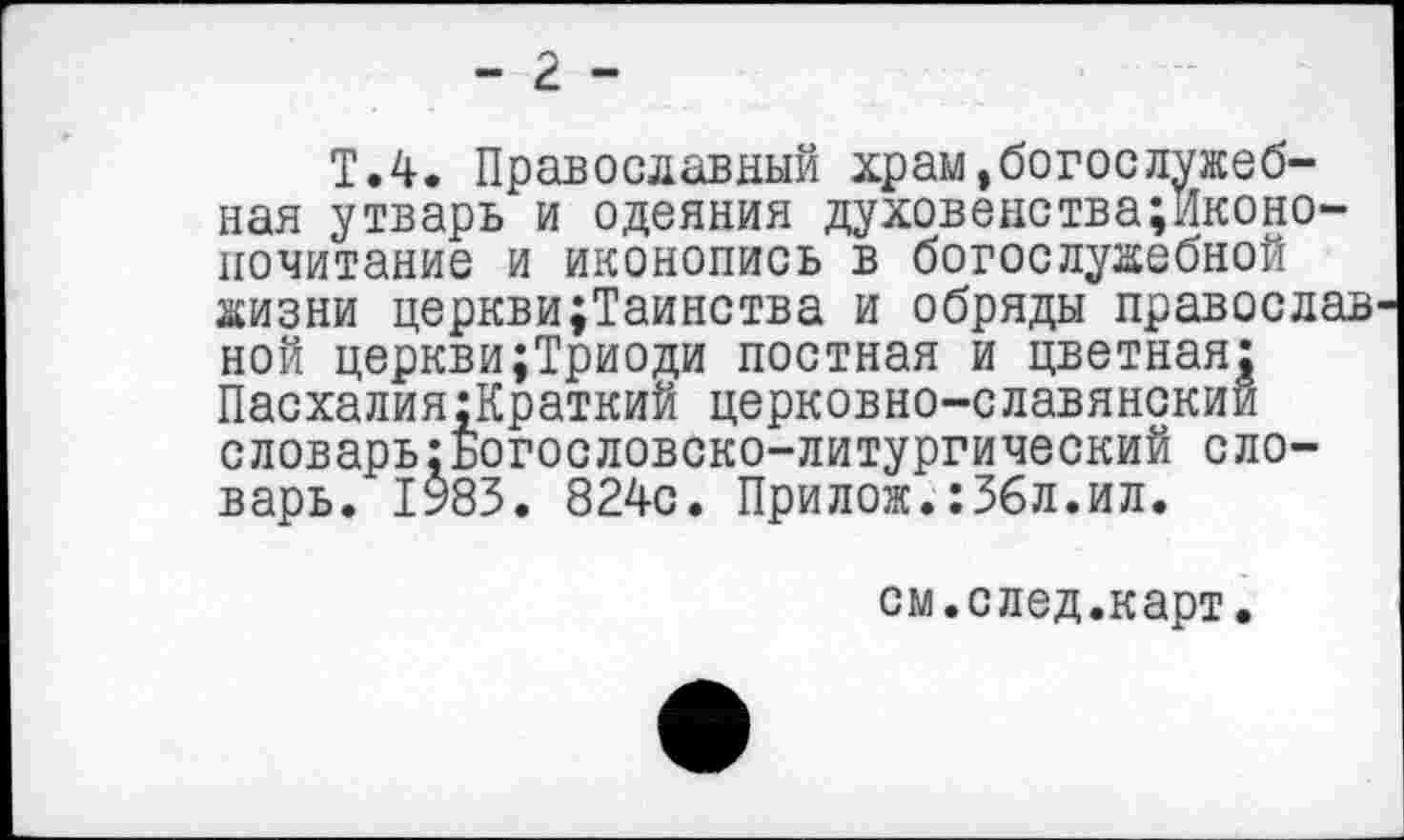 ﻿- 2 -
Т.4. Православный храм»богослужебная утварь и одеяния духовенства;Иконо-почитание и иконопись в богослужебной жизни церкви;Таинства и обряды православ ной церкви;Триоди постная и цветная: Пасхалия:Краткий церковно-славянский словарь:Богословско-литургический словарь. 1983. 824с. Прилож.:3бл.ил.
см.след.карт